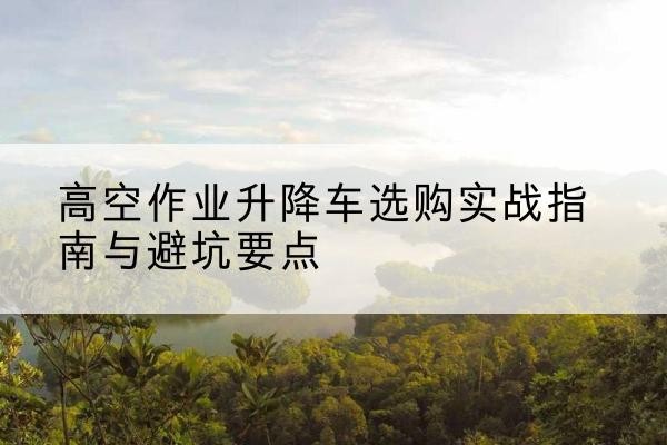 湘乡升降车怎么选-高空作业升降车选购实战指南与避坑要点