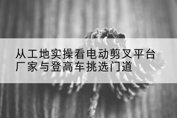 湘乡电动剪叉升降平台厂家-从工地实操看电动剪叉平台厂家与登高车挑选门道