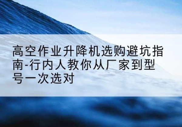 湘乡升降平台厂家-高空作业升降机选购避坑指南-行内人教你从厂家到型号一次选对