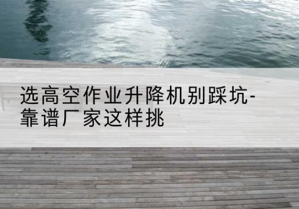 湘乡剪叉式升降机厂家-选高空作业升降机别踩坑-靠谱厂家这样挑
