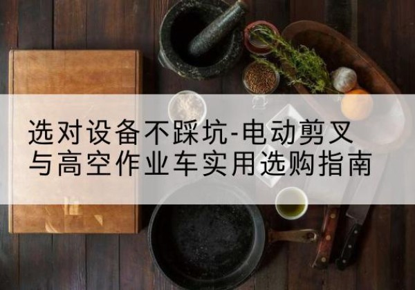 湘乡电动剪叉升降平台怎么选-选对设备不踩坑-电动剪叉与高空作业车实用选购指南