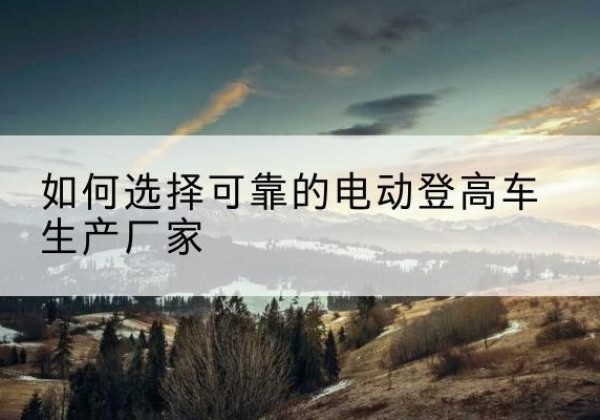 湘乡电动登高车厂家-如何选择可靠的电动登高车生产厂家