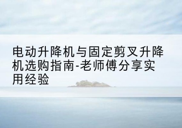 湘乡电动升降机怎么选-电动升降机与固定剪叉升降机选购指南-老师傅分享实用经验