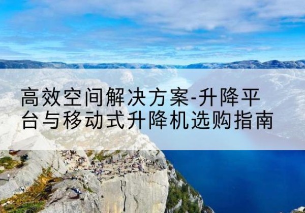 湘乡升降平台厂家-*空间解决方案-升降平台与移动式升降机选购指南