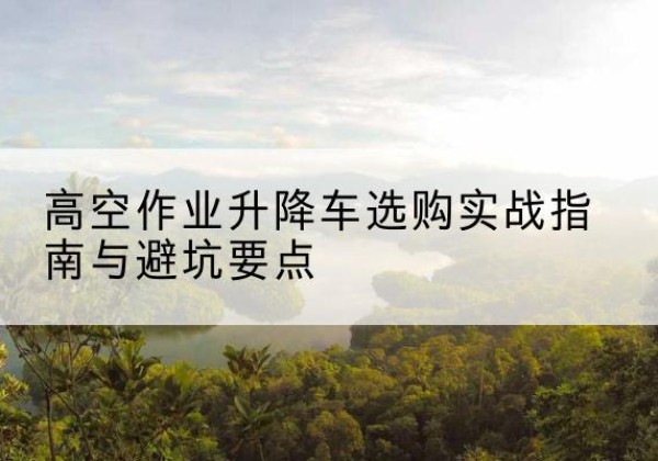 湘乡升降车怎么选-高空作业升降车选购实战指南与避坑要点