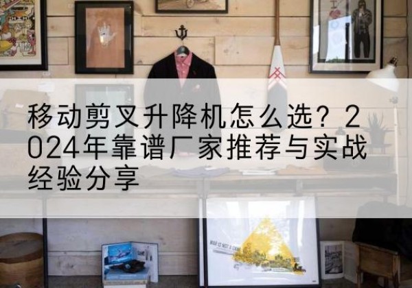 湘乡升降平台厂家推荐-移动剪叉升降机怎么选？2024年靠谱厂家推荐与实战经验分享