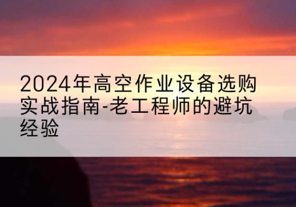 湘乡高空作业升降机厂家推荐-2024年高空作业设备选购实战指南-老工程师的避坑经验